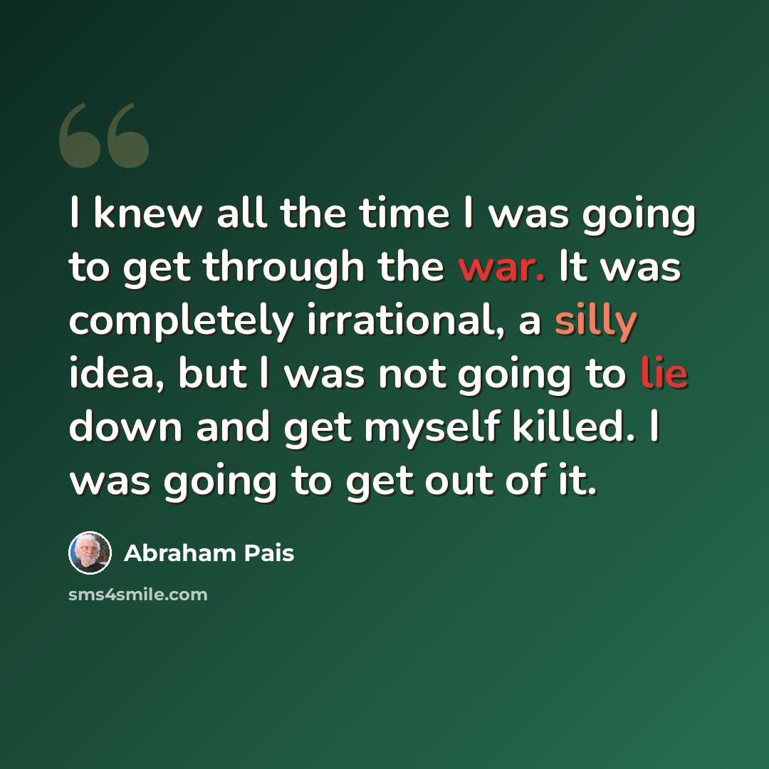 “I knew all the time I was going to get through the war. It was completely irrational, a silly idea, but I was not going to lie down and get myself killed. I was going to get out of it.” quote by Abraham Pais