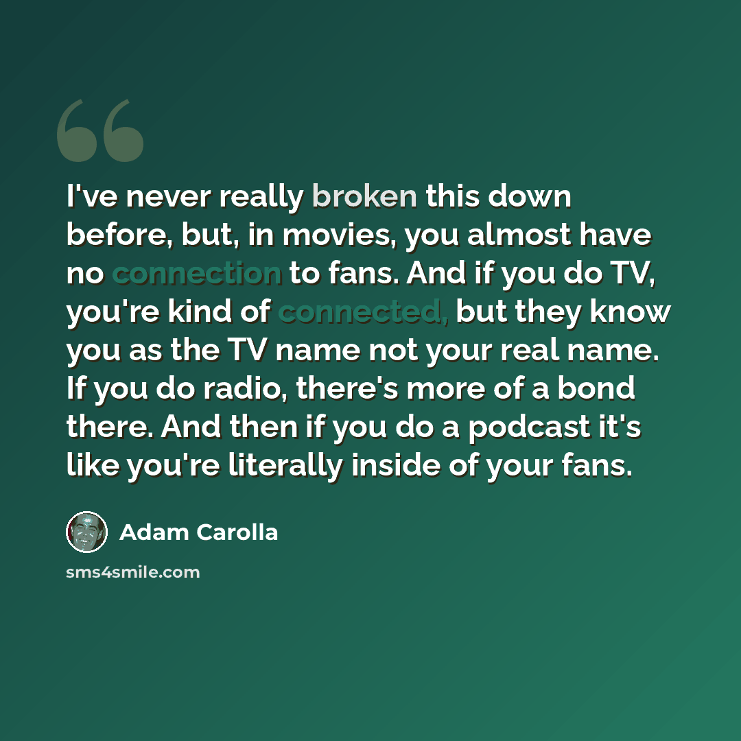 “I've never really broken this down before, but, in movies, you almost have no connection to fans. And if you do TV, you're kind of connected, but they know you as the TV name not your real name. If you do radio, there's more of a bond there. And then if you do a podcast it's like you're literally…” quote by Adam Carolla