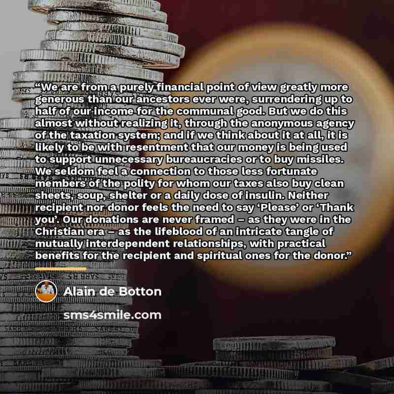 “We are from a purely financial point of view greatly more generous than our ancestors ever were, surrendering up to half of our income for the communal good. But we do this almost without realizing it, through the anonymous agency of the taxation system; and if we think about it at all, it is…” quote by Alain de Botton