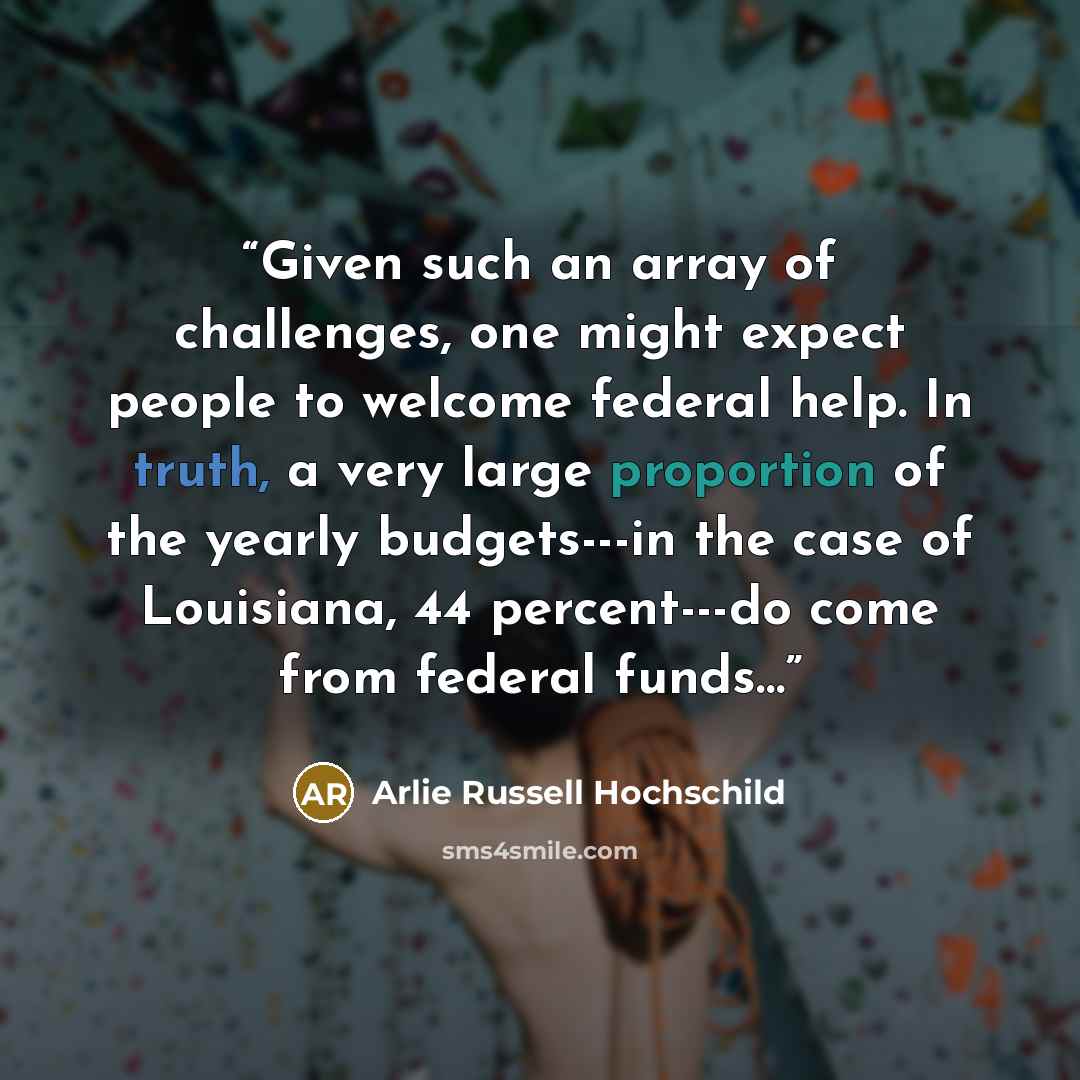 “Given such an array of challenges, one might expect people to welcome federal help. In truth, a very large proportion of the yearly budgets---in the case of Louisiana, 44 percent---do come from federal funds…” quote by Arlie Russell Hochschild