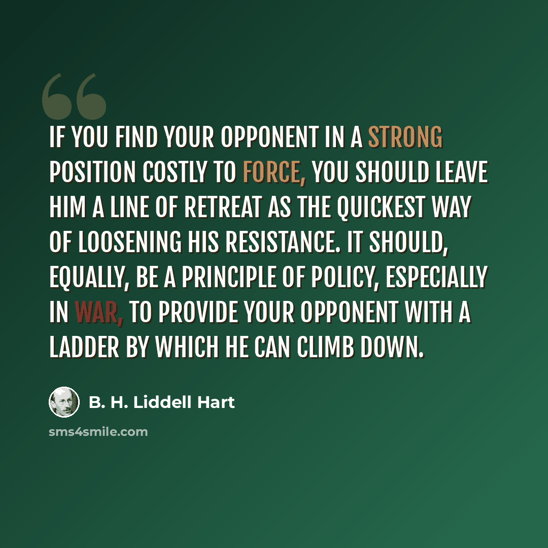 “If you find your opponent in a strong position costly to force, you should leave him a line of retreat as the quickest way of loosening his resistance. It should, equally, be a principle of policy, especially in war, to provide your opponent with a ladder by which he can climb down.” quote by B. H. Liddell Hart