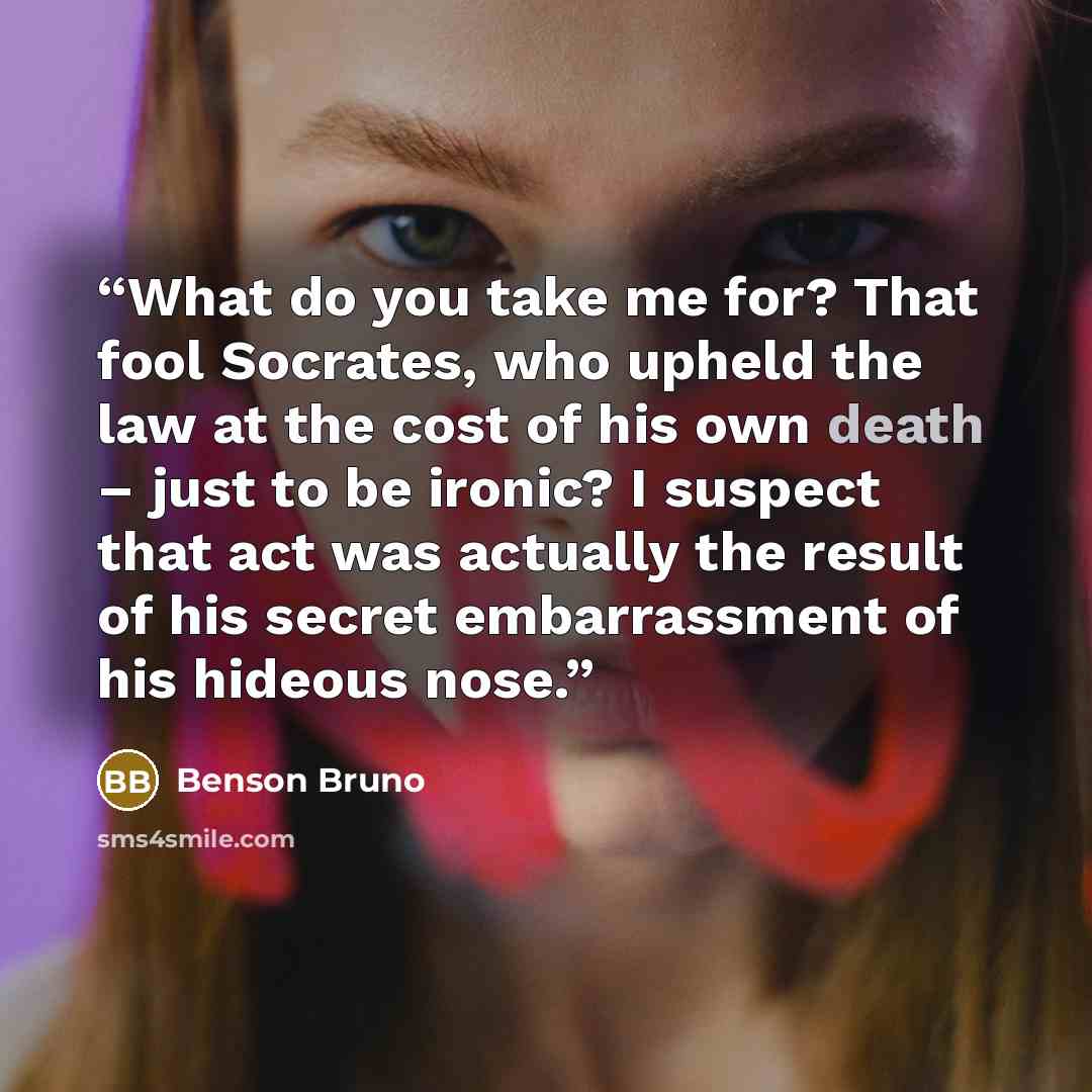 “What do you take me for? That fool Socrates, who upheld the law at the cost of his own death – just to be ironic? I suspect that act was actually the result of his secret embarrassment of his hideous nose.” quote by Benson Bruno
