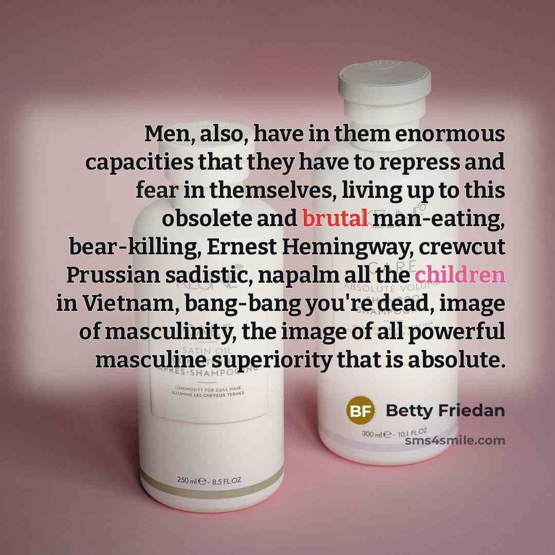 “Men, also, have in them enormous capacities that they have to repress and fear in themselves, living up to this obsolete and brutal man-eating, bear-killing, Ernest Hemingway, crewcut Prussian sadistic, napalm all the children in Vietnam, bang-bang you're dead, image of masculinity, the image of…” quote by Betty Friedan
