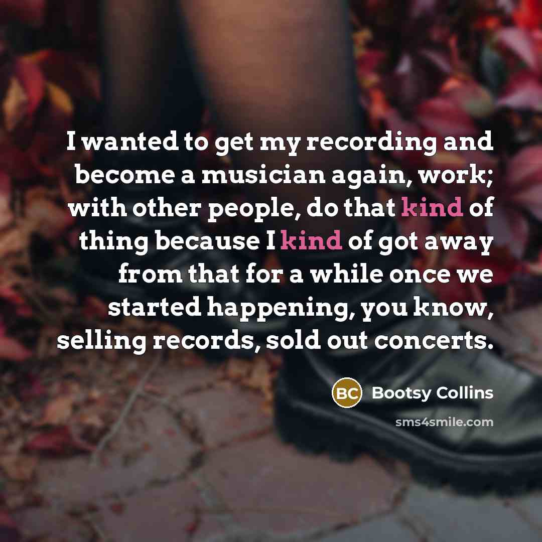 “I wanted to get my recording and become a musician again, work; with other people, do that kind of thing because I kind of got away from that for a while once we started happening, you know, selling records, sold out concerts.” quote by Bootsy Collins