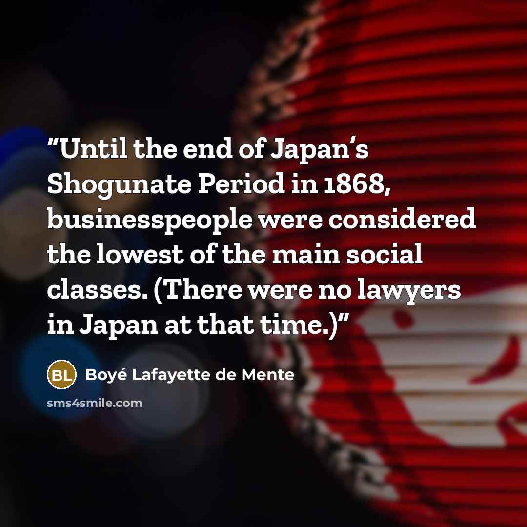“Until the end of Japan’s Shogunate Period in 1868, businesspeople were considered the lowest of the main social classes. (There were no lawyers in Japan at that time.)” quote by Boyé Lafayette de Mente