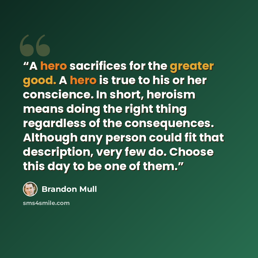 “A hero sacrifices for the greater good. A hero is true to his or her conscience. In short, heroism means doing the right thing regardless of the consequences. Although any person could fit that description, very few do. Choose this day to be one of them.” quote by Brandon Mull