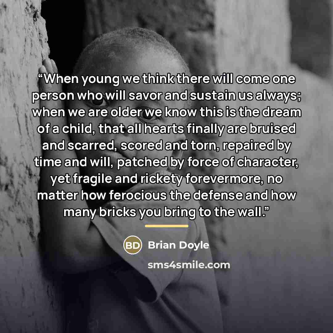 “When young we think there will come one person who will savor and sustain us always; when we are older we know this is the dream of a child, that all hearts finally are bruised and scarred, scored and torn, repaired by time and will, patched by force of character, yet fragile and rickety…” quote by Brian Doyle