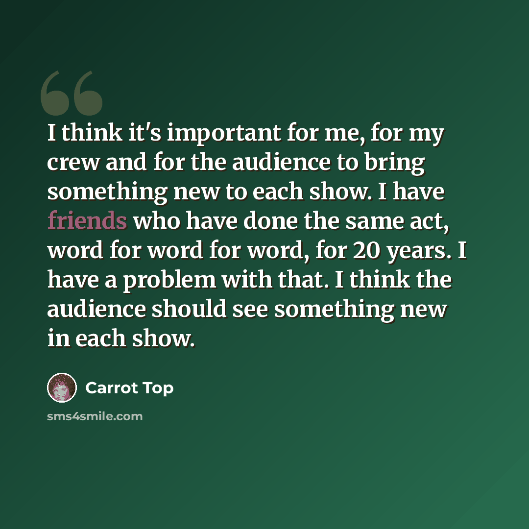 “I think it's important for me, for my crew and for the audience to bring something new to each show. I have friends who have done the same act, word for word for word, for 20 years. I have a problem with that. I think the audience should see something new in each show.” quote by Carrot Top