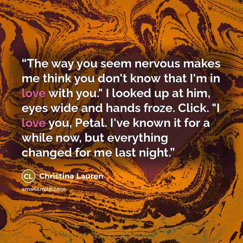 “The way you seem nervous makes me think you don't know that I'm in love with you." I looked up at him, eyes wide and hands froze. Click. "I love you, Petal. I've known it for a while now, but everything changed for me last night.” quote by Christina Lauren