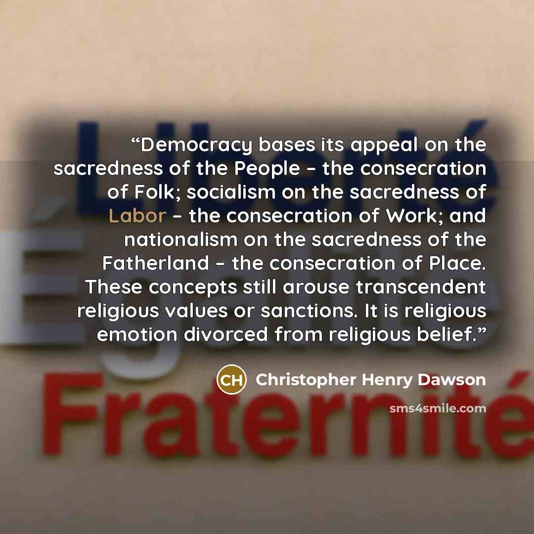 “Democracy bases its appeal on the sacredness of the People – the consecration of Folk; socialism on the sacredness of Labor – the consecration of Work; and nationalism on the sacredness of the Fatherland – the consecration of Place. These concepts still arouse transcendent religious values or…” quote by Christopher Henry Dawson
