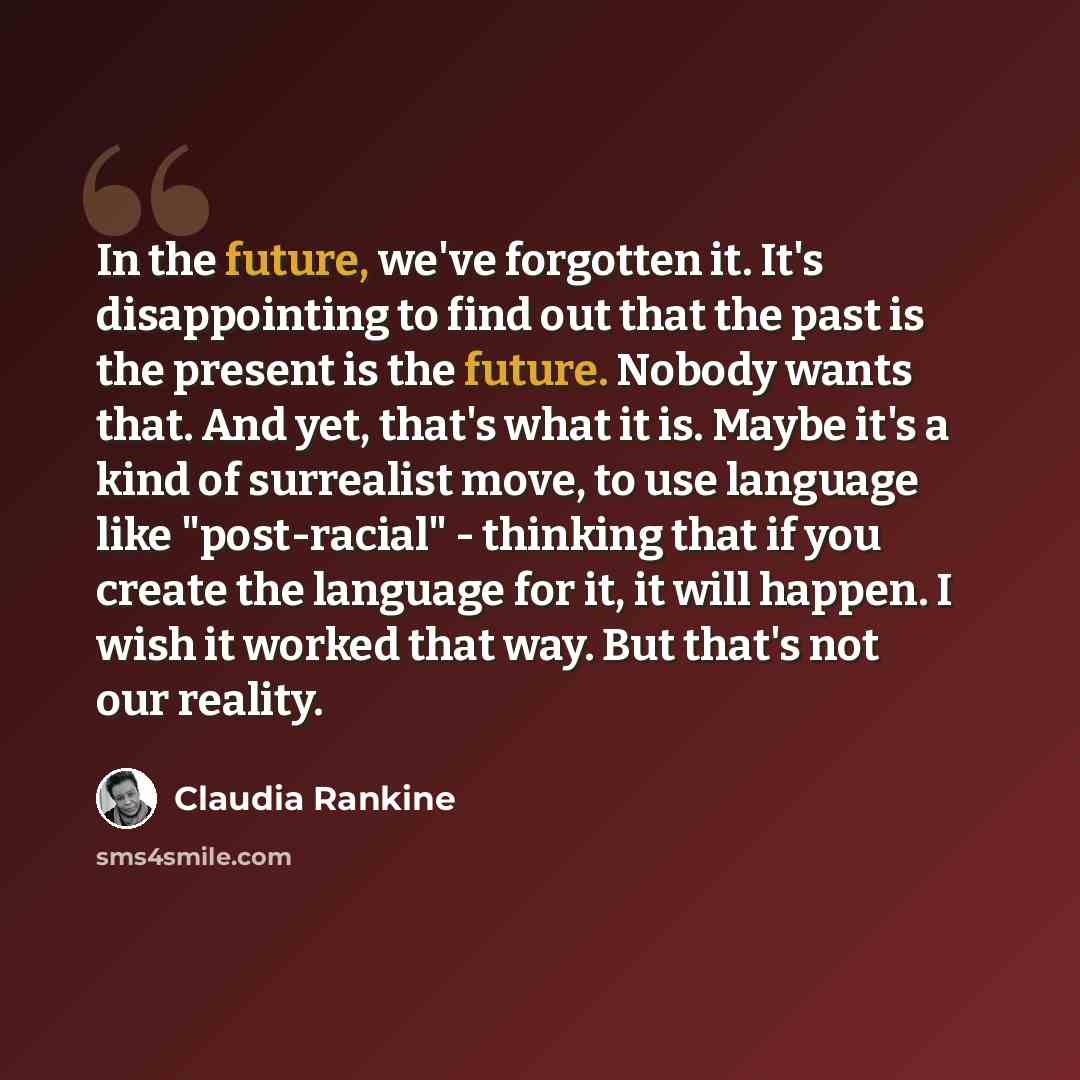 “In the future, we've forgotten it. It's disappointing to find out that the past is the present is the future. Nobody wants that. And yet, that's what it is. Maybe it's a kind of surrealist move, to use language like "post-racial" - thinking that if you create the language for it, it will happen. I…” quote by Claudia Rankine