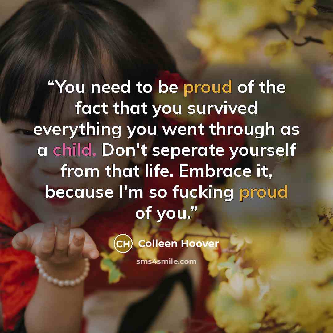 “You need to be proud of the fact that you survived everything you went through as a child. Don't seperate yourself from that life. Embrace it, because I'm so fucking proud of you.” quote by Colleen Hoover