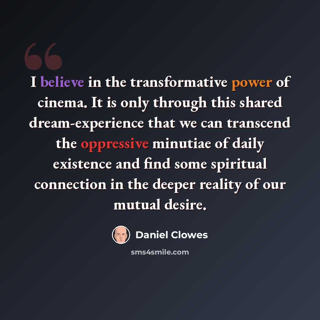 “I believe in the transformative power of cinema. It is only through this shared dream-experience that we can transcend the oppressive minutiae of daily existence and find some spiritual connection in the deeper reality of our mutual desire.” quote by Daniel Clowes