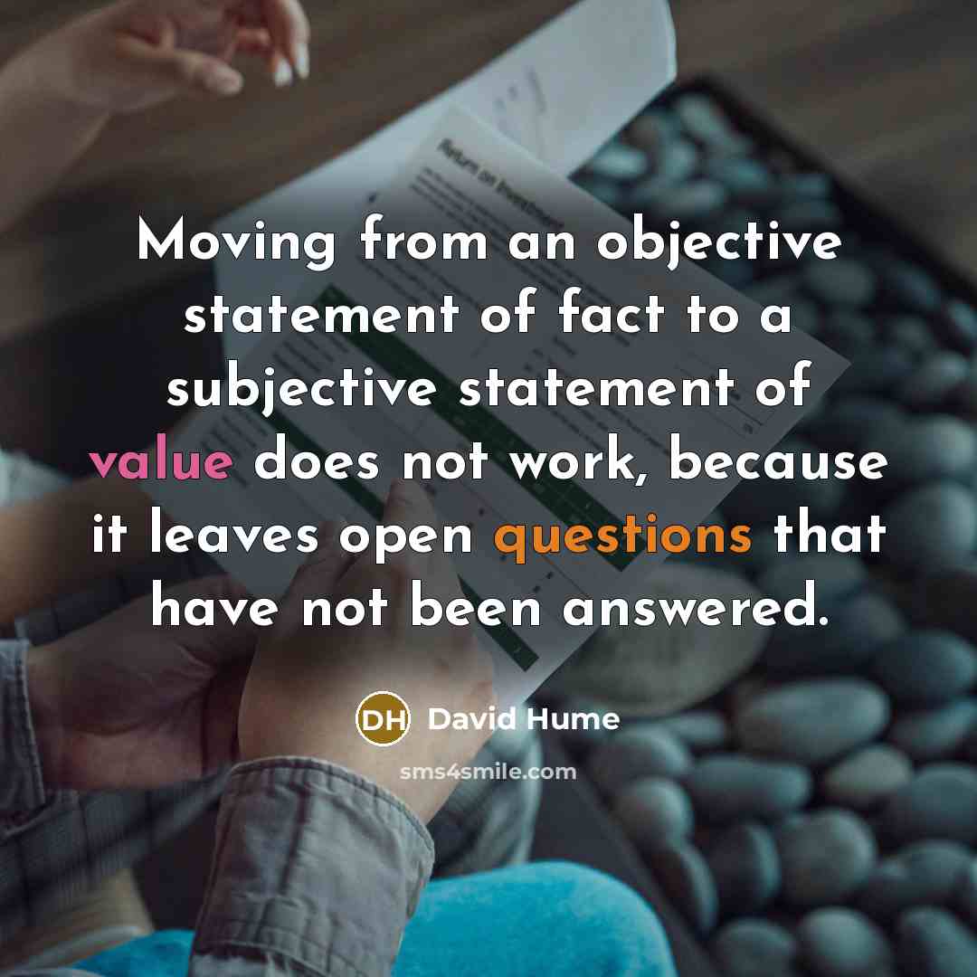 “Moving from an objective statement of fact to a subjective statement of value does not work, because it leaves open questions that have not been answered.” quote by David Hume
