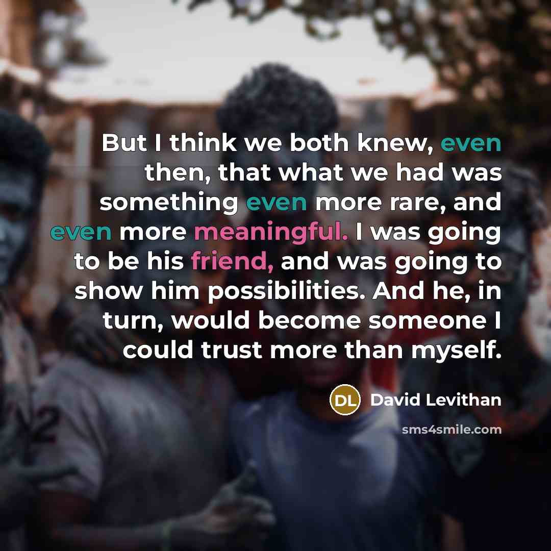 “But I think we both knew, even then, that what we had was something even more rare, and even more meaningful. I was going to be his friend, and was going to show him possibilities. And he, in turn, would become someone I could trust more than myself.” quote by David Levithan