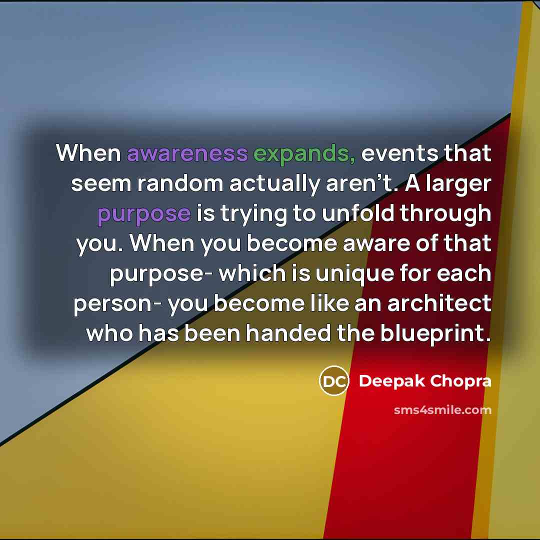 “When awareness expands, events that seem random actually aren't. A larger purpose is trying to unfold through you. When you become aware of that purpose- which is unique for each person- you become like an architect who has been handed the blueprint.” quote by Deepak Chopra