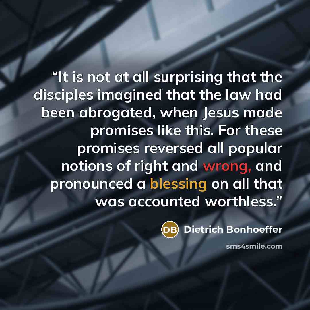 “It is not at all surprising that the disciples imagined that the law had been abrogated, when Jesus made promises like this. For these promises reversed all popular notions of right and wrong, and pronounced a blessing on all that was accounted worthless.” quote by Dietrich Bonhoeffer