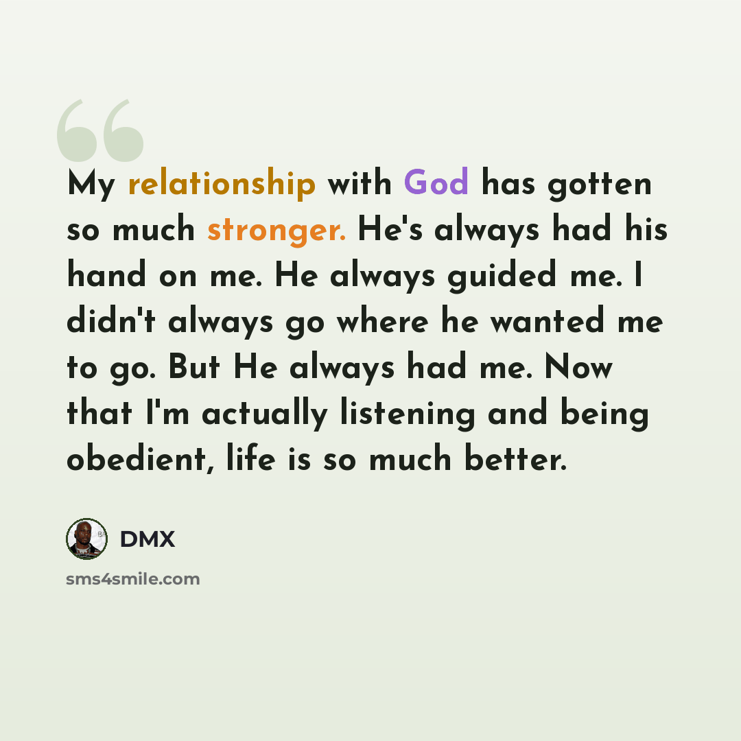 “My relationship with God has gotten so much stronger. He's always had his hand on me. He always guided me. I didn't always go where he wanted me to go. But He always had me. Now that I'm actually listening and being obedient, life is so much better.” quote by DMX
