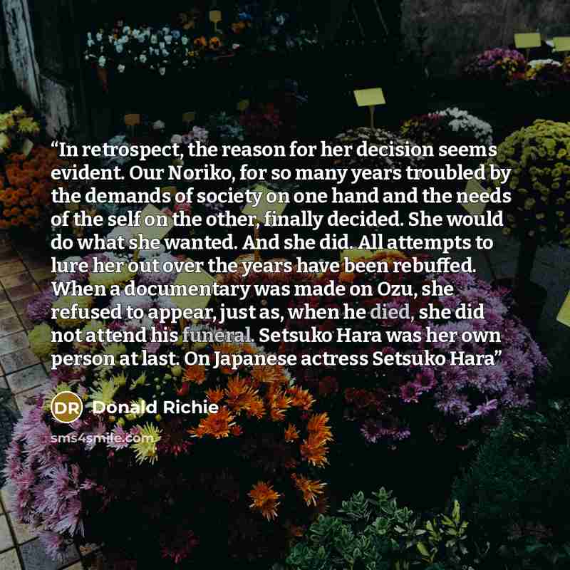 “In retrospect, the reason for her decision seems evident. Our Noriko, for so many years troubled by the demands of society on one hand and the needs of the self on the other, finally decided. She would do what she wanted. And she did. All attempts to lure her out over the years have been rebuffed…” quote by Donald Richie