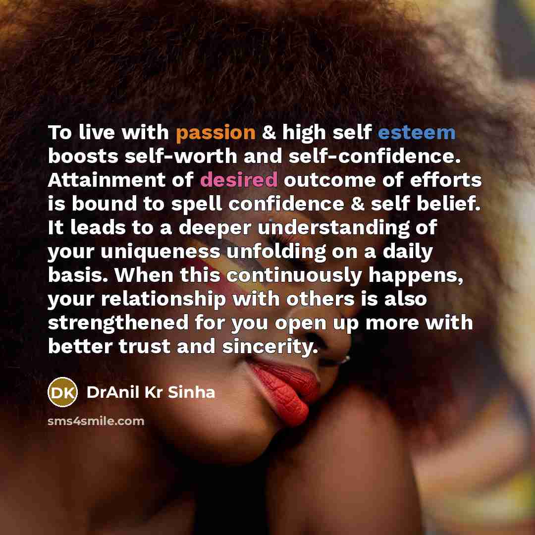“To live with passion & high self esteem boosts self-worth and self-confidence. Attainment of desired outcome of efforts is bound to spell confidence & self belief. It leads to a deeper understanding of your uniqueness unfolding on a daily basis. When this continuously happens, your relationship…” quote by DrAnil Kr Sinha