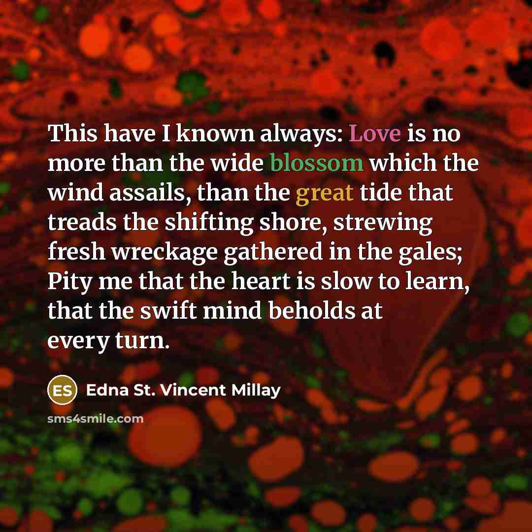 “This have I known always: Love is no more than the wide blossom which the wind assails, than the great tide that treads the shifting shore, strewing fresh wreckage gathered in the gales; Pity me that the heart is slow to learn, that the swift mind beholds at every turn.” quote by Edna St. Vincent Millay