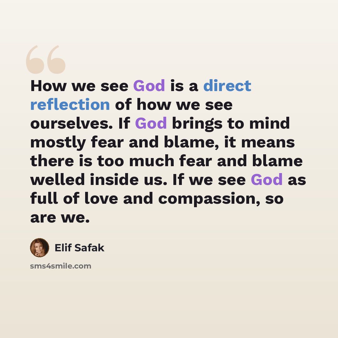 “How we see God is a direct reflection of how we see ourselves. If God brings to mind mostly fear and blame, it means there is too much fear and blame welled inside us. If we see God as full of love and compassion, so are we.” quote by Elif Safak