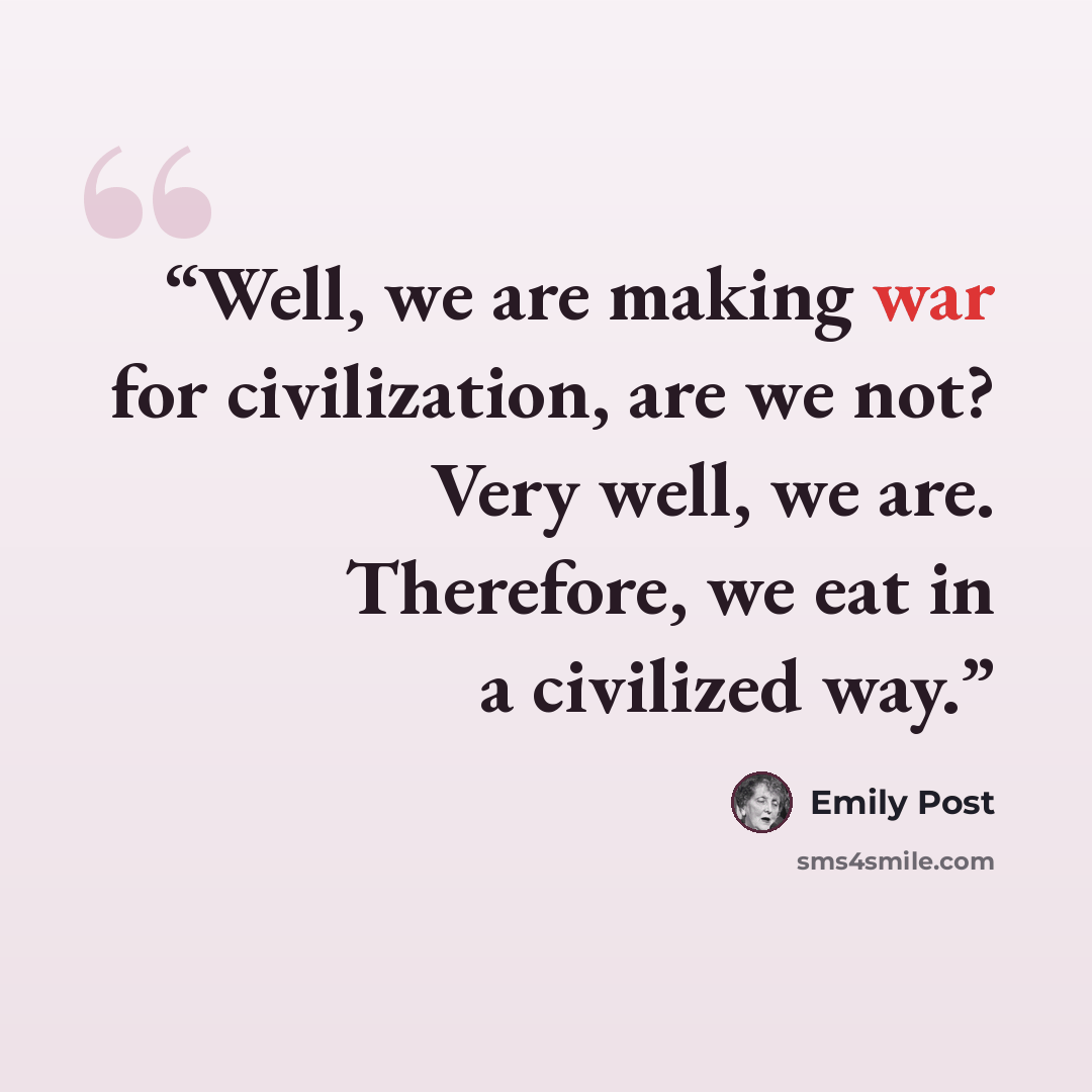 “Well, we are making war for civilization, are we not? Very well, we are. Therefore, we eat in a civilized way.” quote by Emily Post