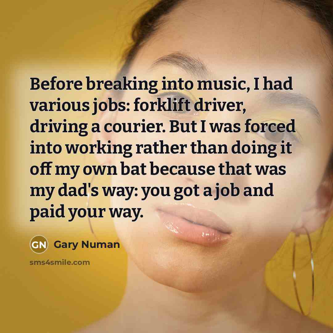 “Before breaking into music, I had various jobs: forklift driver, driving a courier. But I was forced into working rather than doing it off my own bat because that was my dad's way: you got a job and paid your way.” quote by Gary Numan