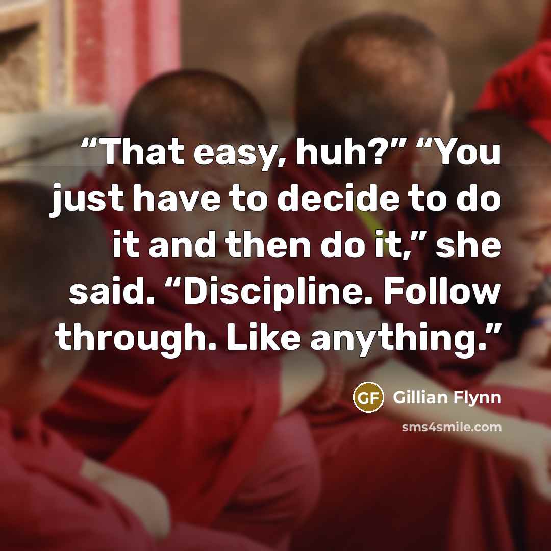 “That easy, huh?” “You just have to decide to do it and then do it,” she said. “Discipline. Follow through. Like anything.” quote by Gillian Flynn