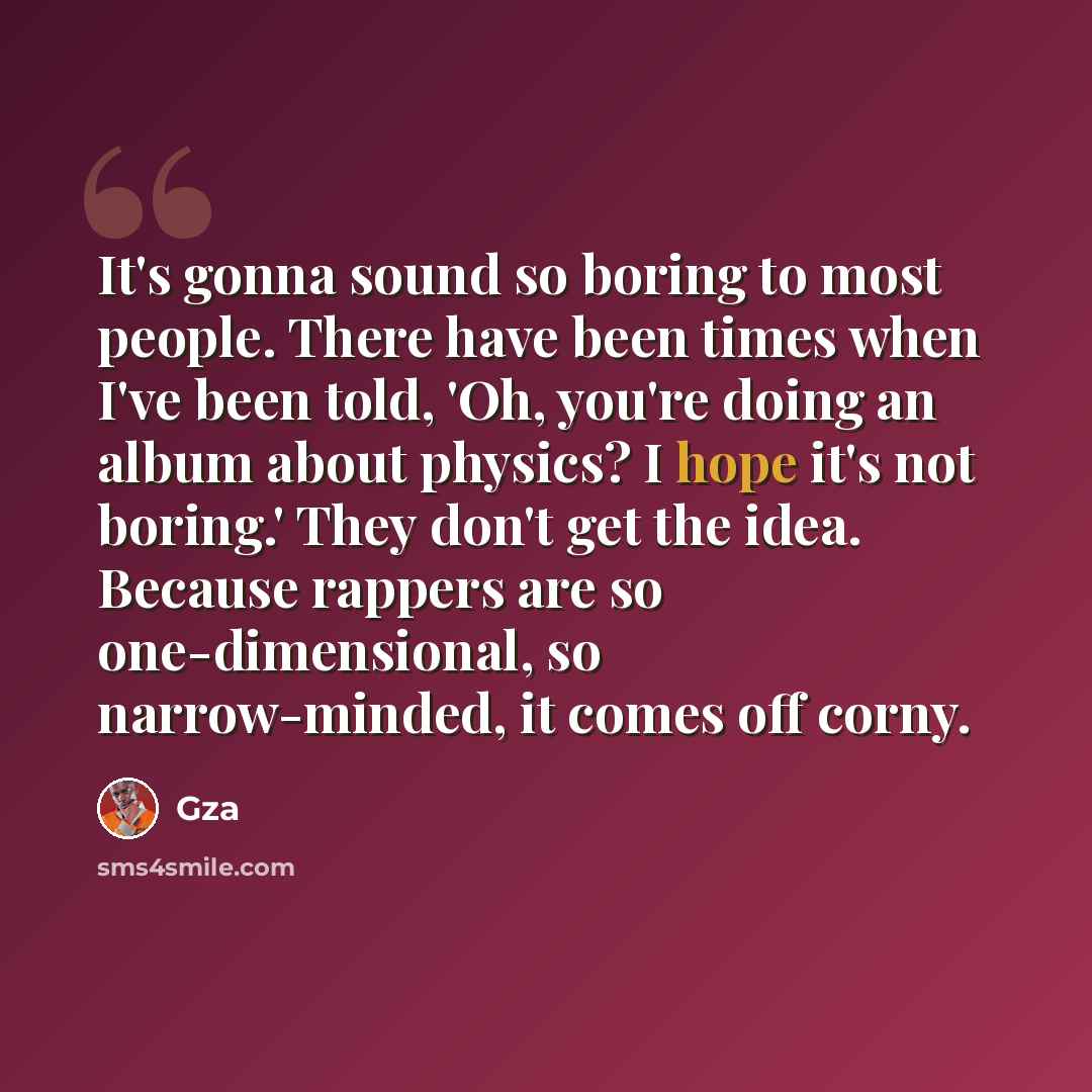 “It's gonna sound so boring to most people. There have been times when I've been told, 'Oh, you're doing an album about physics? I hope it's not boring.' They don't get the idea. Because rappers are so one-dimensional, so narrow-minded, it comes off corny.” quote by Gza