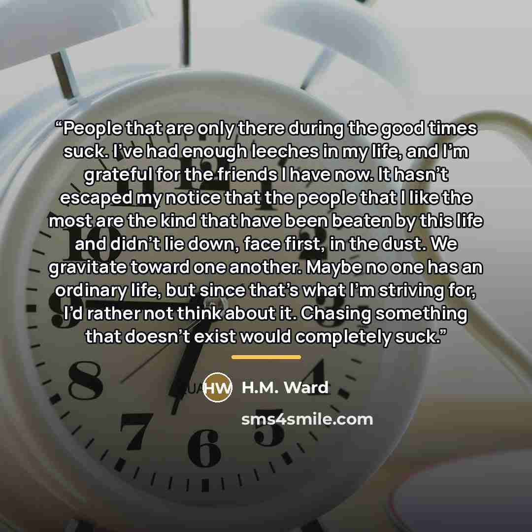 “People that are only there during the good times suck. I’ve had enough leeches in my life, and I’m grateful for the friends I have now. It hasn’t escaped my notice that the people that I like the most are the kind that have been beaten by this life and didn’t lie down, face first, in the dust. We…” quote by H.M. Ward