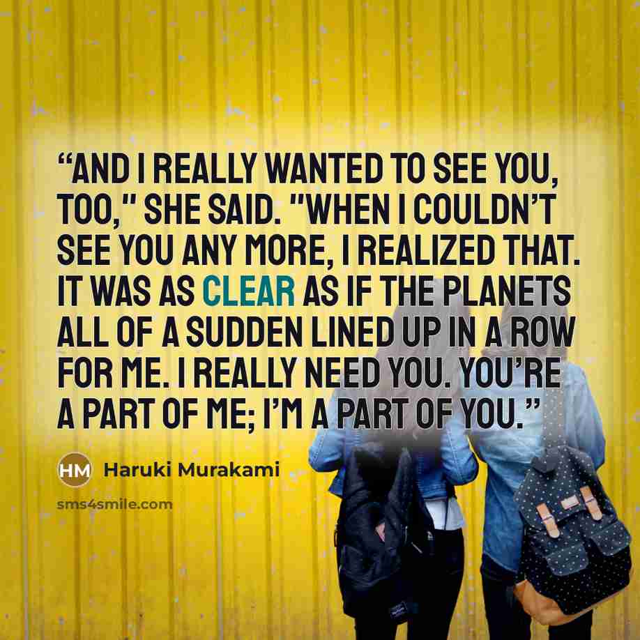 “And I really wanted to see you, too," she said. "When I couldn’t see you any more, I realized that. It was as clear as if the planets all of a sudden lined up in a row for me. I really need you. You’re a part of me; I’m a part of you.” quote by Haruki Murakami