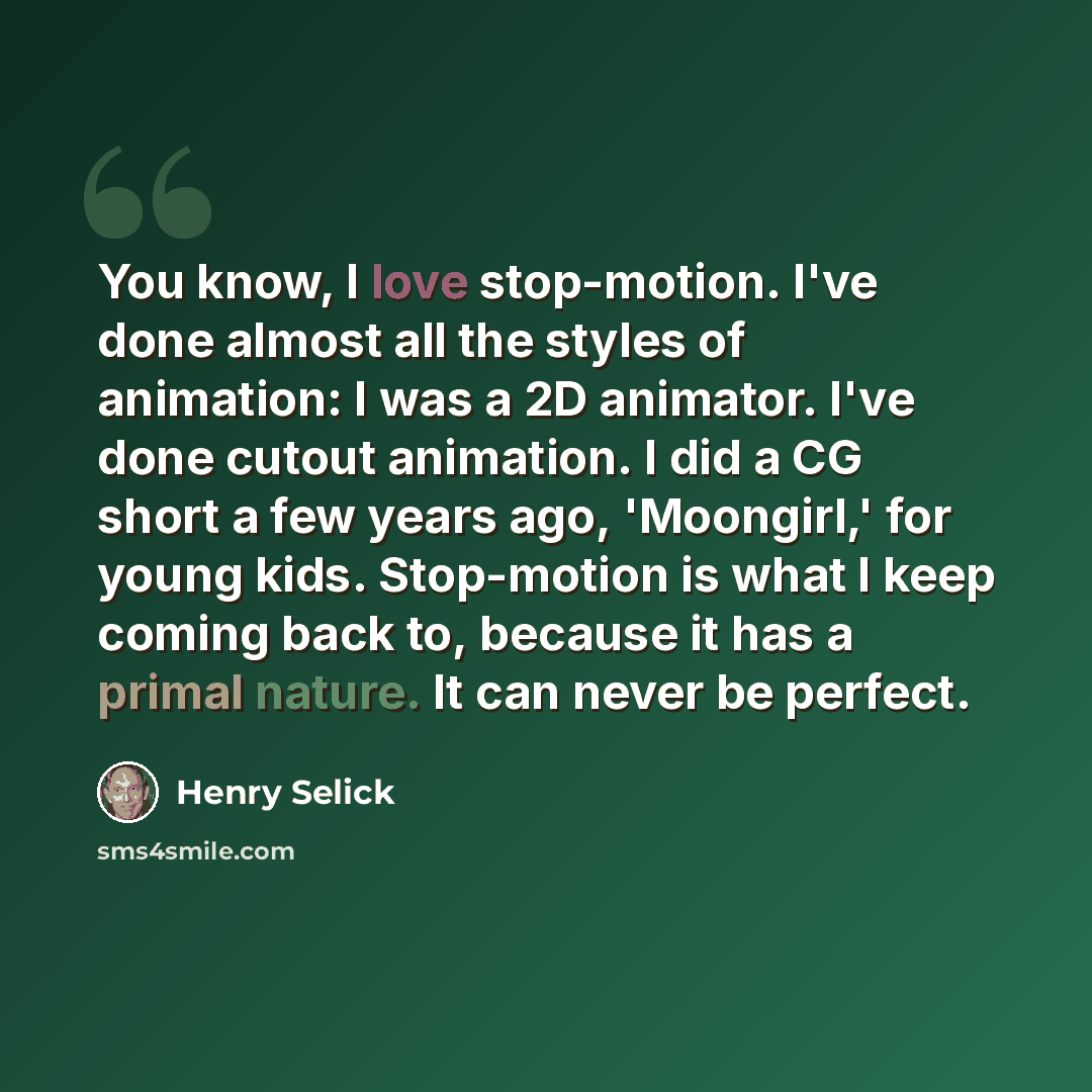 “You know, I love stop-motion. I've done almost all the styles of animation: I was a 2D animator. I've done cutout animation. I did a CG short a few years ago, 'Moongirl,' for young kids. Stop-motion is what I keep coming back to, because it has a primal nature. It can never be perfect.” quote by Henry Selick