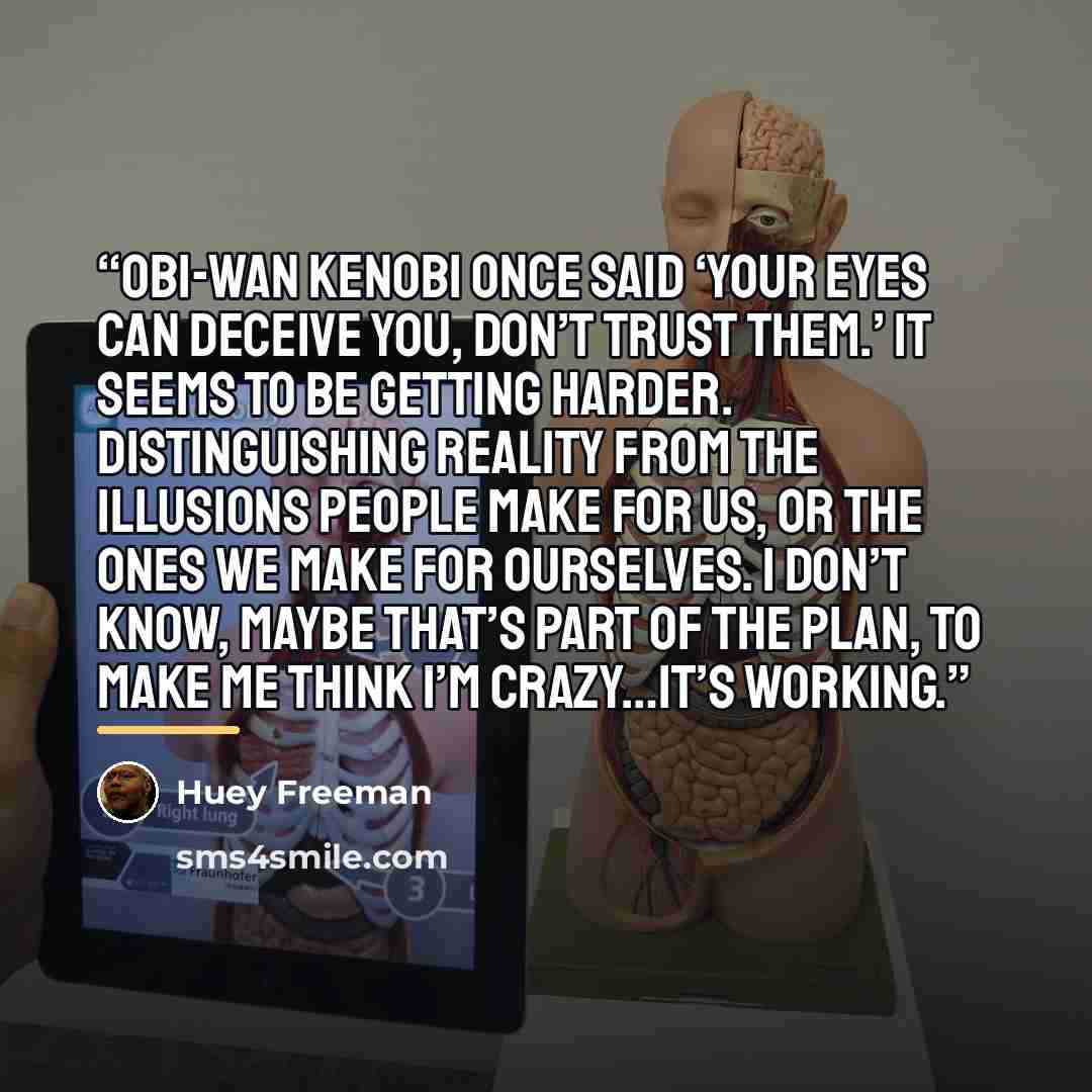 “Obi-Wan Kenobi once said ‘your eyes can deceive you, don’t trust them.’ It seems to be getting harder. Distinguishing reality from the illusions people make for us, or the ones we make for ourselves. I don’t know, maybe that’s part of the plan, to make me think I’m crazy…it’s working.” quote by Huey Freeman