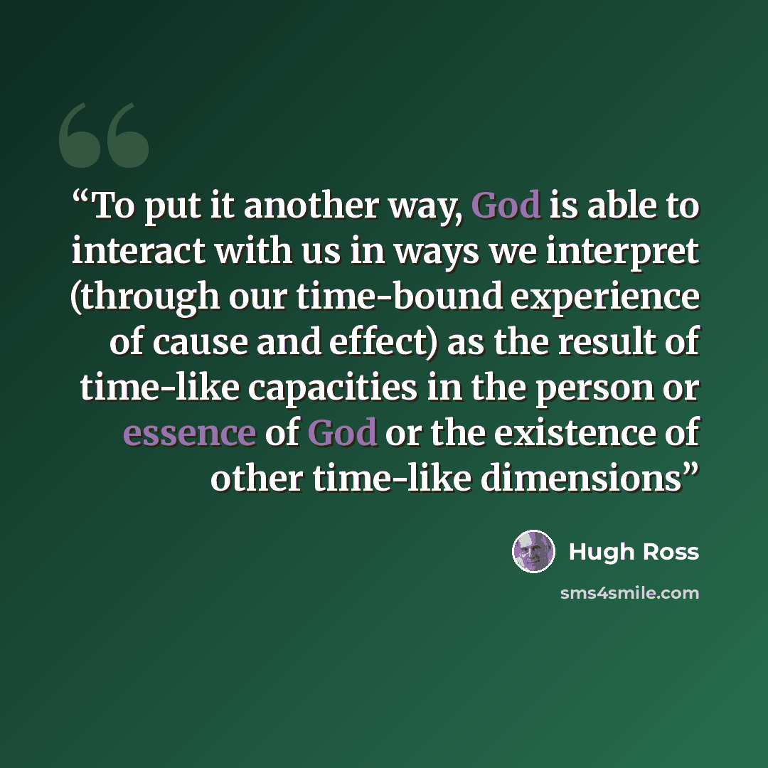 “To put it another way, God is able to interact with us in ways we interpret (through our time-bound experience of cause and effect) as the result of time-like capacities in the person or essence of God or the existence of other time-like dimensions” quote by Hugh Ross