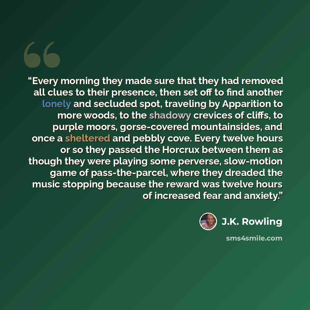 “Every morning they made sure that they had removed all clues to their presence, then set off to find another lonely and secluded spot, traveling by Apparition to more woods, to the shadowy crevices of cliffs, to purple moors, gorse-covered mountainsides, and once a sheltered and pebbly cove. Every…” quote by J.K. Rowling