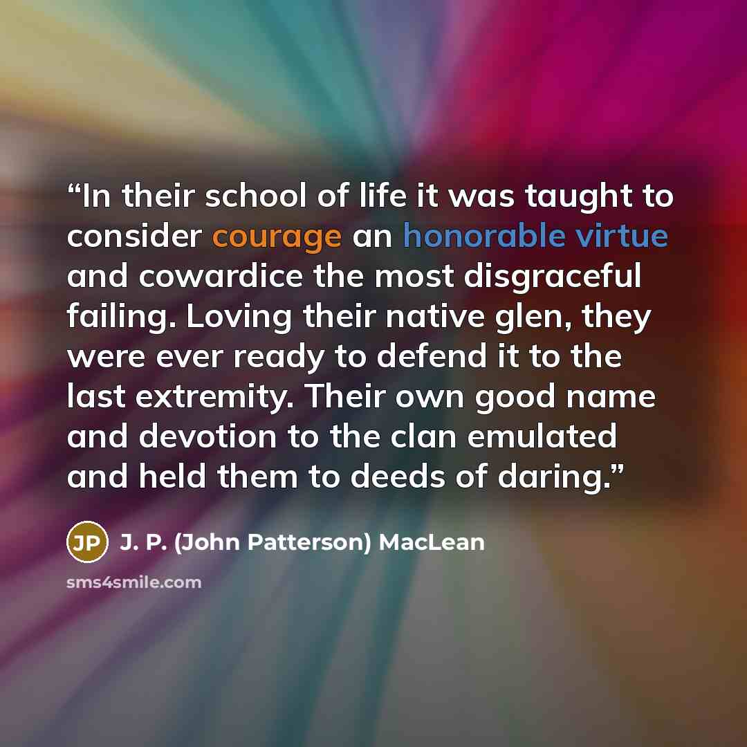 “In their school of life it was taught to consider courage an honorable virtue and cowardice the most disgraceful failing. Loving their native glen, they were ever ready to defend it to the last extremity. Their own good name and devotion to the clan emulated and held them to deeds of daring.” quote by J. P. (John Patterson) MacLean