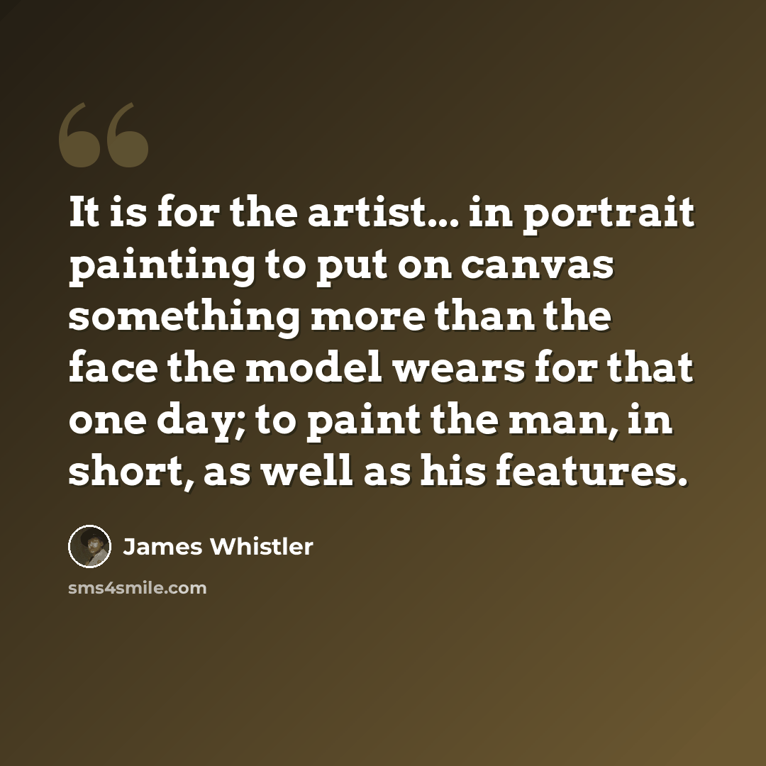 “It is for the artist... in portrait painting to put on canvas something more than the face the model wears for that one day; to paint the man, in short, as well as his features.” quote by James Whistler