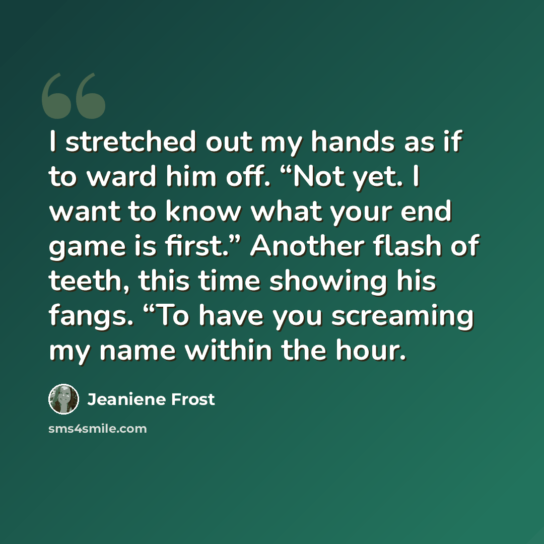 “I stretched out my hands as if to ward him off. “Not yet. I want to know what your end game is first.” Another flash of teeth, this time showing his fangs. “To have you screaming my name within the hour.” quote by Jeaniene Frost