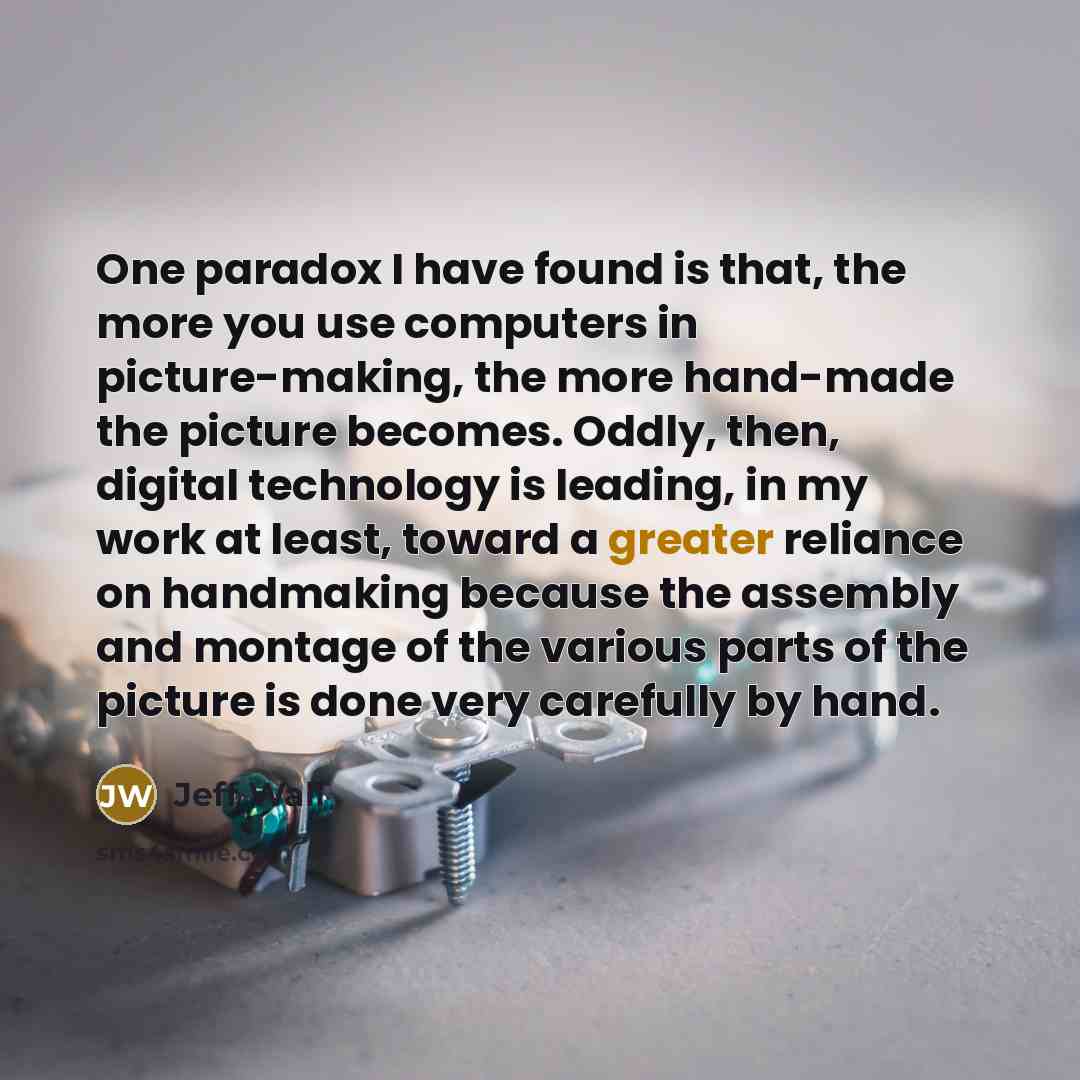 “One paradox I have found is that, the more you use computers in picture-making, the more hand-made the picture becomes. Oddly, then, digital technology is leading, in my work at least, toward a greater reliance on handmaking because the assembly and montage of the various parts of the picture is…” quote by Jeff Wall