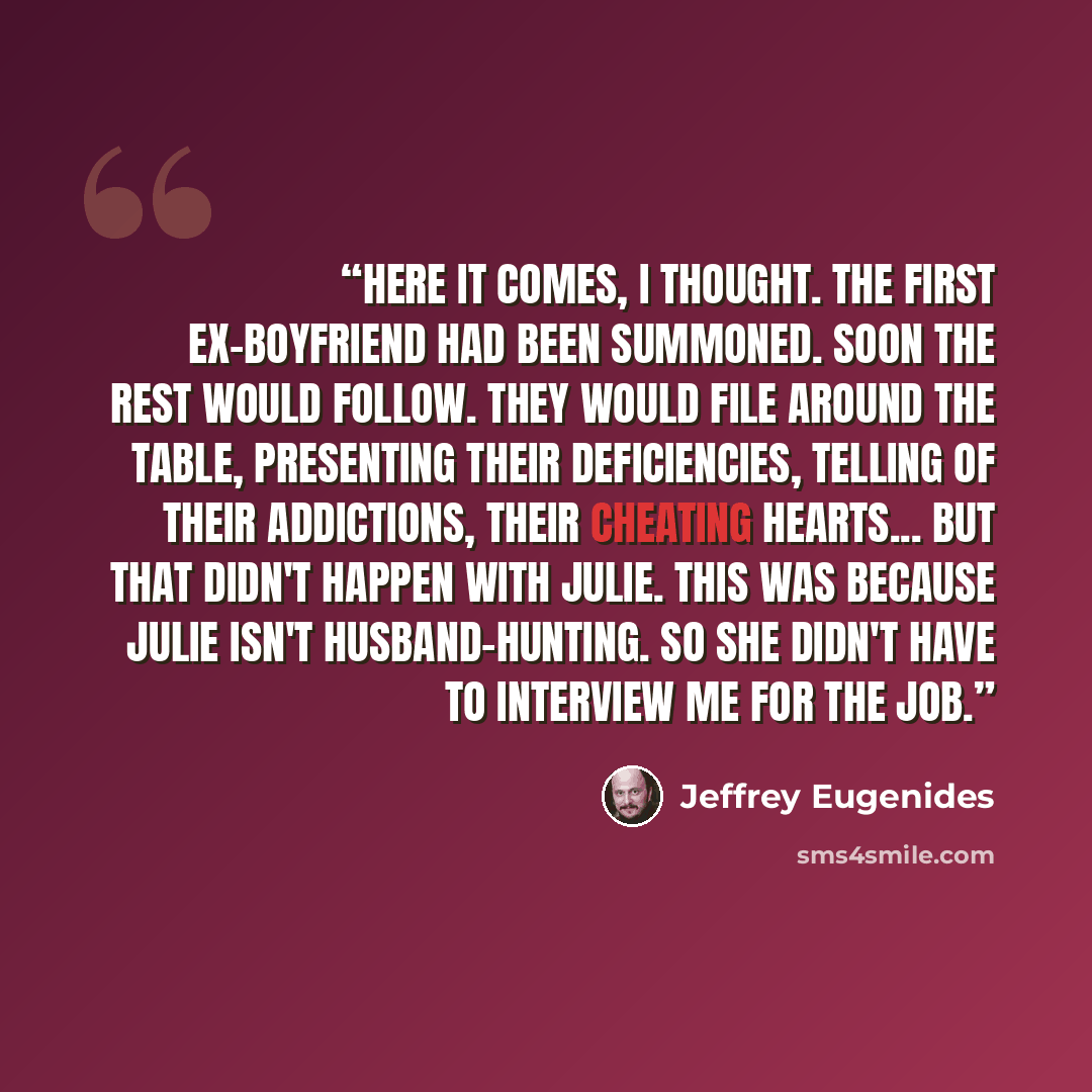 “Here it comes, I thought. The first ex-boyfriend had been summoned. Soon the rest would follow. They would file around the table, presenting their deficiencies, telling of their addictions, their cheating hearts... But that didn't happen with Julie. This was because Julie isn't husband-hunting. So…” quote by Jeffrey Eugenides