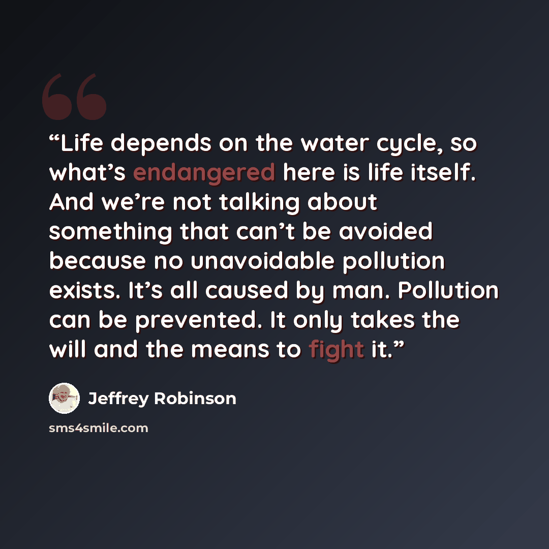 “Life depends on the water cycle, so what’s endangered here is life itself. And we’re not talking about something that can’t be avoided because no unavoidable pollution exists. It’s all caused by man. Pollution can be prevented. It only takes the will and the means to fight it.” quote by Jeffrey Robinson