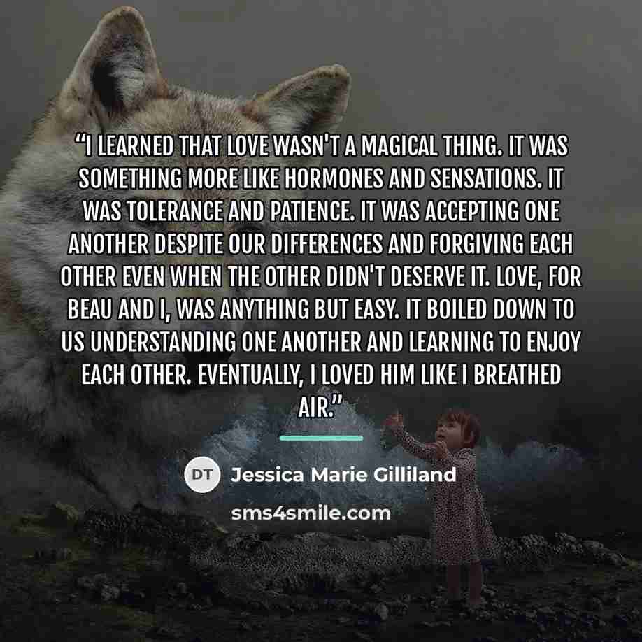 “I learned that love wasn't a magical thing. It was something more like hormones and sensations. It was tolerance and patience. It was accepting one another despite our differences and forgiving each other even when the other didn't deserve it. Love, for Beau and I, was anything but easy. It boiled…” quote by Jessica Marie Gilliland
