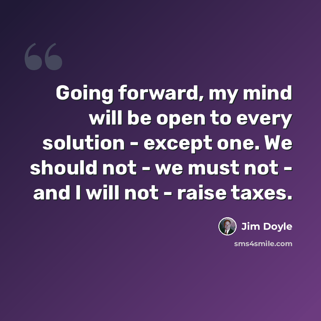 “Going forward, my mind will be open to every solution - except one. We should not - we must not - and I will not - raise taxes.” quote by Jim Doyle