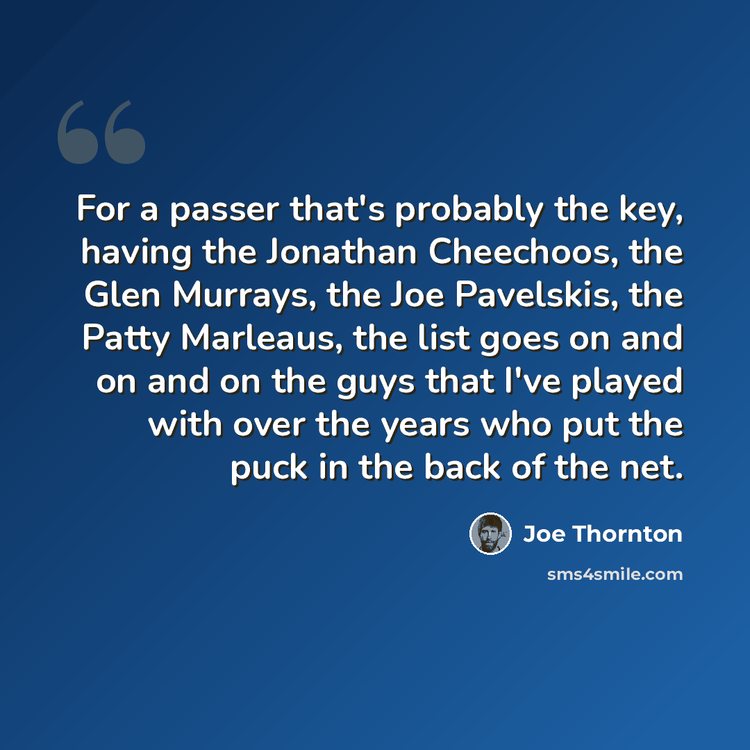 “For a passer that's probably the key, having the Jonathan Cheechoos, the Glen Murrays, the Joe Pavelskis, the Patty Marleaus, the list goes on and on and on the guys that I've played with over the years who put the puck in the back of the net.” quote by Joe Thornton
