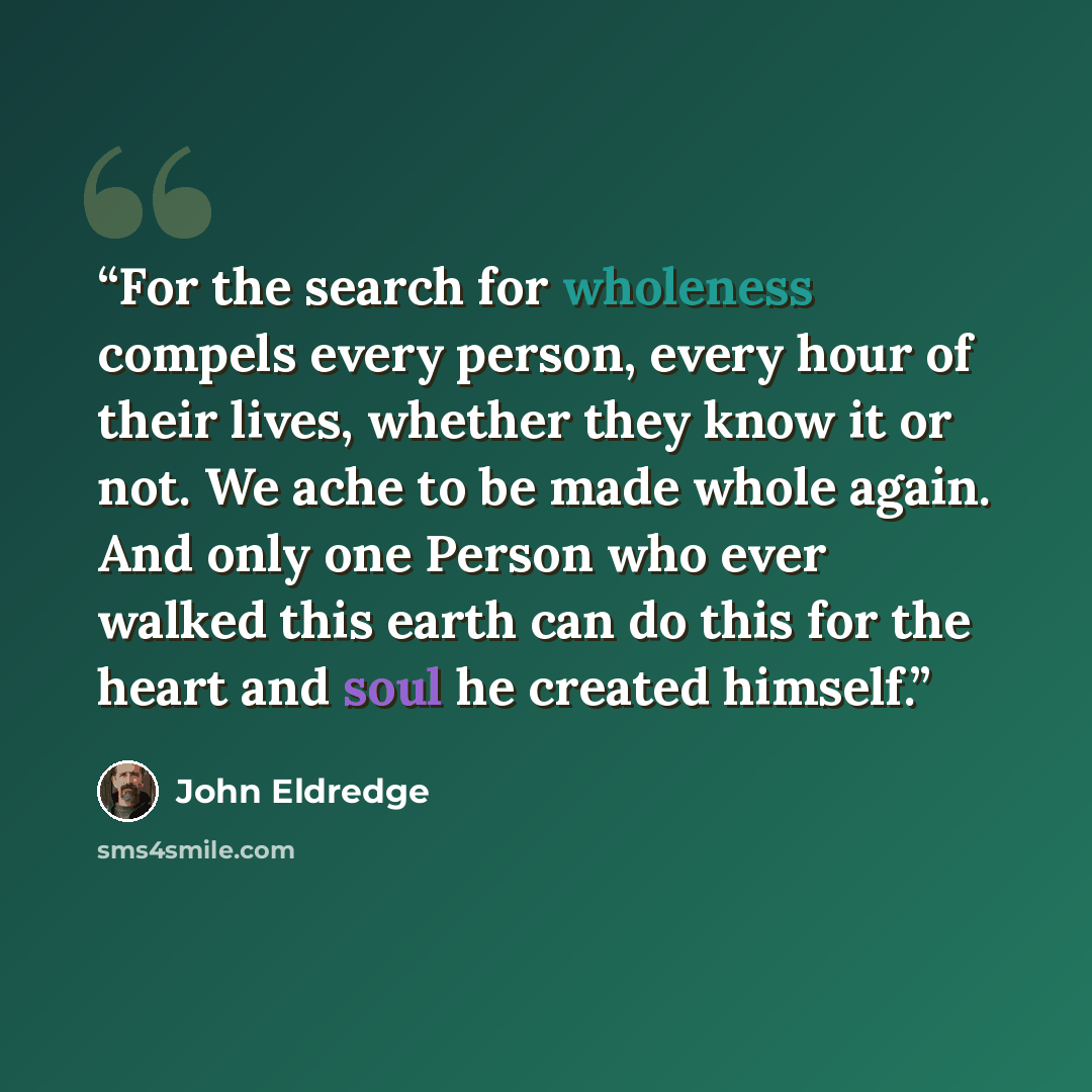 “For the search for wholeness compels every person, every hour of their lives, whether they know it or not. We ache to be made whole again. And only one Person who ever walked this earth can do this for the heart and soul he created himself.” quote by John Eldredge