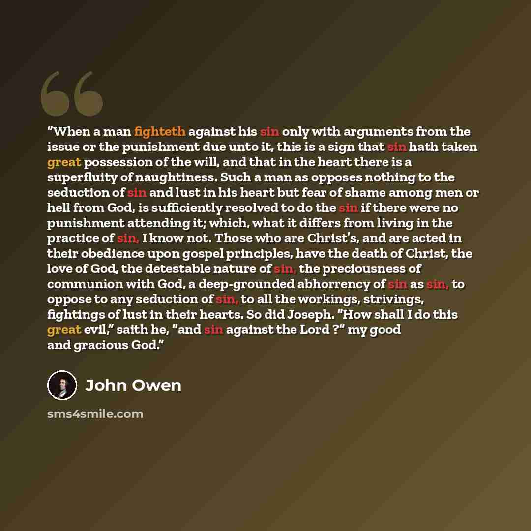 “When a man fighteth against his sin only with arguments from the issue or the punishment due unto it, this is a sign that sin hath taken great possession of the will, and that in the heart there is a superfluity of naughtiness. Such a man as opposes nothing to the seduction of sin and lust in his…” quote by John Owen