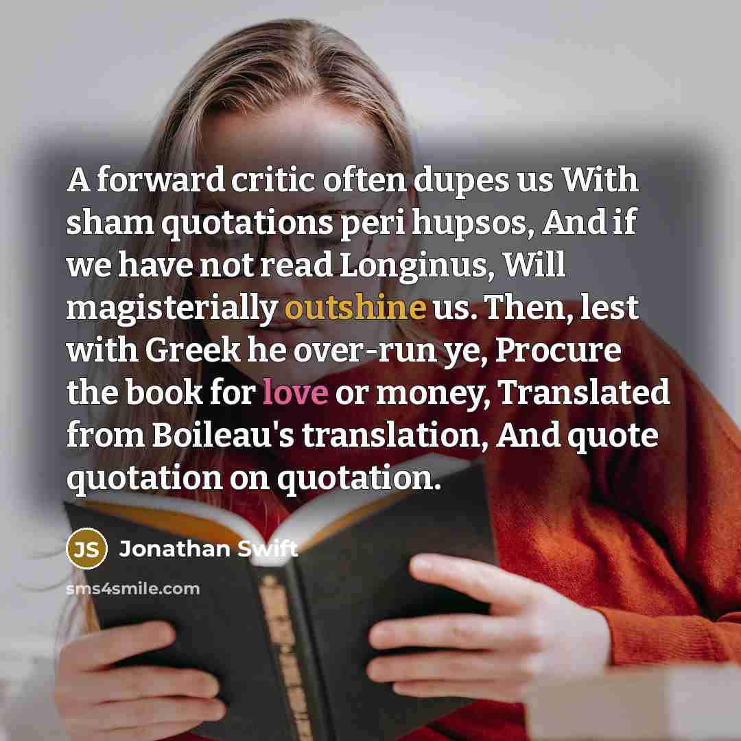 “A forward critic often dupes us With sham quotations peri hupsos, And if we have not read Longinus, Will magisterially outshine us. Then, lest with Greek he over-run ye, Procure the book for love or money, Translated from Boileau's translation, And quote quotation on quotation.” quote by Jonathan Swift
