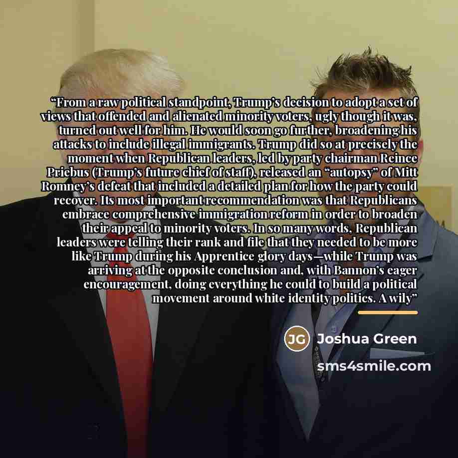 “From a raw political standpoint, Trump’s decision to adopt a set of views that offended and alienated minority voters, ugly though it was, turned out well for him. He would soon go further, broadening his attacks to include illegal immigrants. Trump did so at precisely the moment when Republican…” quote by Joshua Green
