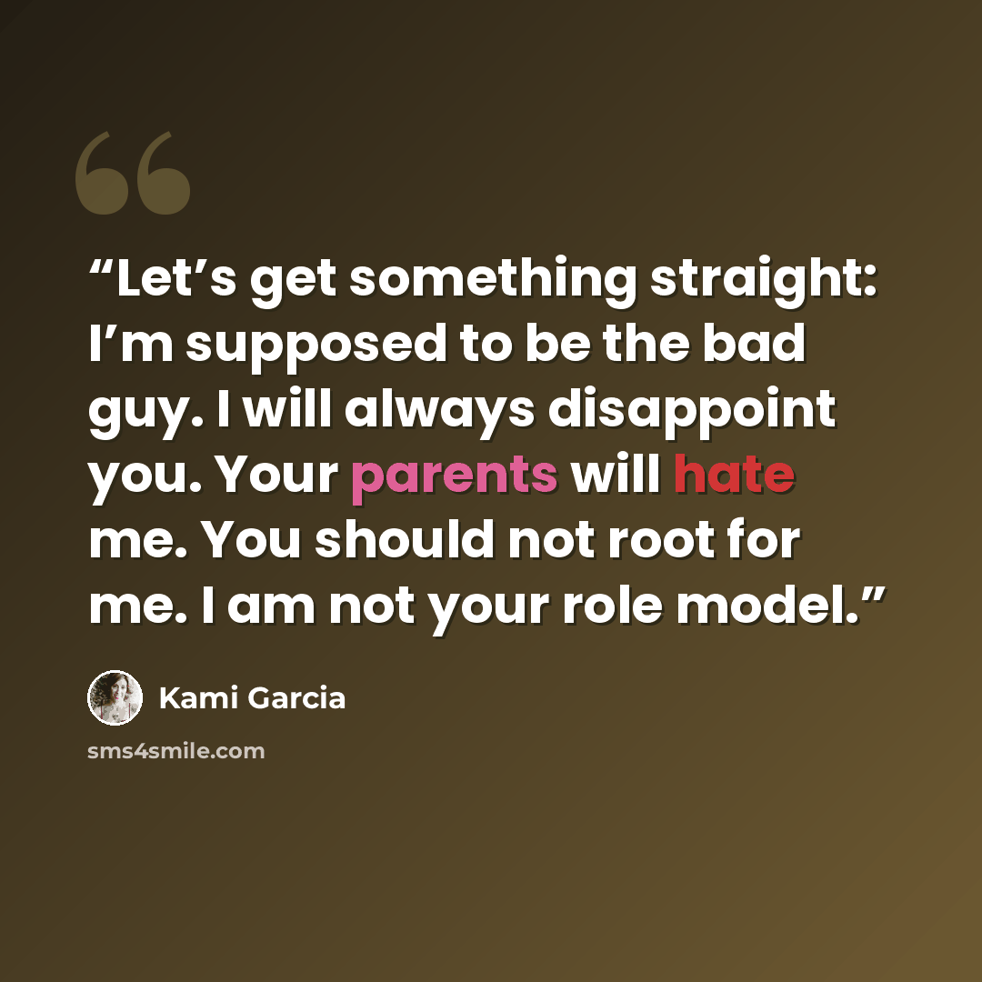 “Let’s get something straight: I’m supposed to be the bad guy. I will always disappoint you. Your parents will hate me. You should not root for me. I am not your role model.” quote by Kami Garcia